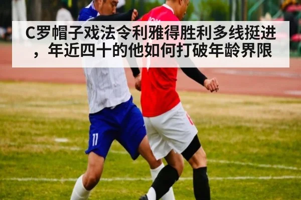 C罗帽子戏法令利雅得胜利多线挺进,年近四十的他如何打破年龄界限