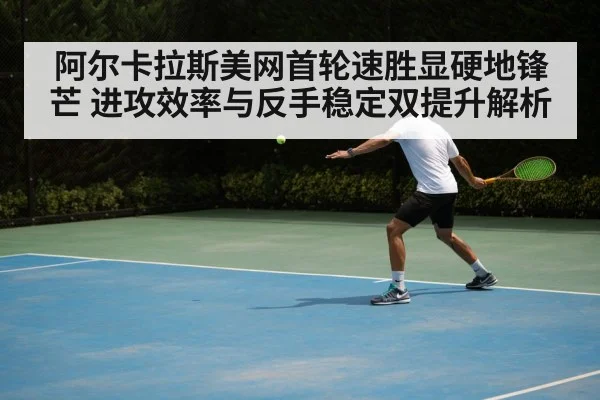 阿尔卡拉斯美网首轮速胜显硬地锋芒 进攻效率与反手稳定双提升解析